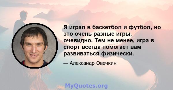 Я играл в баскетбол и футбол, но это очень разные игры, очевидно. Тем не менее, игра в спорт всегда помогает вам развиваться физически.