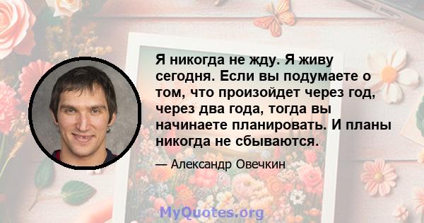 Я никогда не жду. Я живу сегодня. Если вы подумаете о том, что произойдет через год, через два года, тогда вы начинаете планировать. И планы никогда не сбываются.