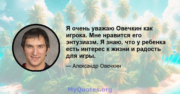 Я очень уважаю Овечкин как игрока. Мне нравится его энтузиазм. Я знаю, что у ребенка есть интерес к жизни и радость для игры.