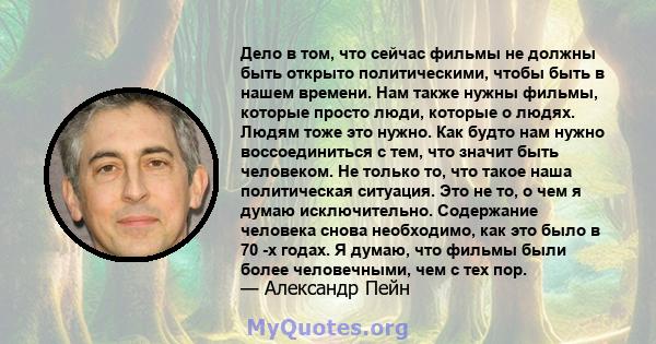 Дело в том, что сейчас фильмы не должны быть открыто политическими, чтобы быть в нашем времени. Нам также нужны фильмы, которые просто люди, которые о людях. Людям тоже это нужно. Как будто нам нужно воссоединиться с