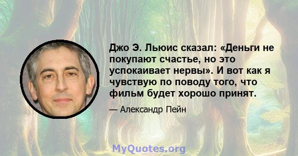 Джо Э. Льюис сказал: «Деньги не покупают счастье, но это успокаивает нервы». И вот как я чувствую по поводу того, что фильм будет хорошо принят.