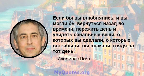 Если бы вы влюблялись, и вы могли бы вернуться назад во времени, пережить день и увидеть банальные вещи, о которых вы сделали, о которых вы забыли, вы плакали, глядя на тот день.