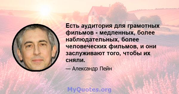 Есть аудитория для грамотных фильмов - медленных, более наблюдательных, более человеческих фильмов, и они заслуживают того, чтобы их сняли.