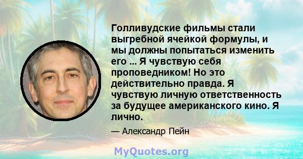 Голливудские фильмы стали выгребной ячейкой формулы, и мы должны попытаться изменить его ... Я чувствую себя проповедником! Но это действительно правда. Я чувствую личную ответственность за будущее американского кино. Я 