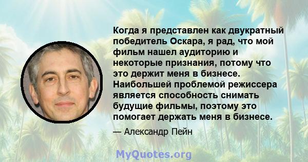 Когда я представлен как двукратный победитель Оскара, я рад, что мой фильм нашел аудиторию и некоторые признания, потому что это держит меня в бизнесе. Наибольшей проблемой режиссера является способность снимать будущие 