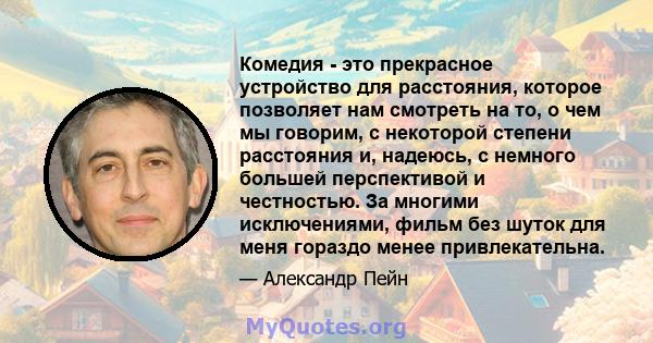 Комедия - это прекрасное устройство для расстояния, которое позволяет нам смотреть на то, о чем мы говорим, с некоторой степени расстояния и, надеюсь, с немного большей перспективой и честностью. За многими