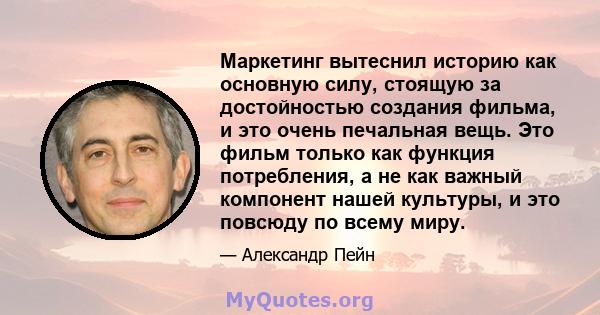 Маркетинг вытеснил историю как основную силу, стоящую за достойностью создания фильма, и это очень печальная вещь. Это фильм только как функция потребления, а не как важный компонент нашей культуры, и это повсюду по