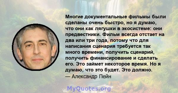 Многие документальные фильмы были сделаны очень быстро, но я думаю, что они как лягушки в экосистеме: они предвестники. Фильм всегда отстает на два или три года, потому что для написания сценария требуется так много