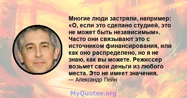 Многие люди застряли, например: «О, если это сделано студией, это не может быть независимым». Часто они связывают это с источником финансирования, или как оно распределено, но я не знаю, как вы можете. Режиссер возьмет