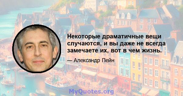 Некоторые драматичные вещи случаются, и вы даже не всегда замечаете их, вот в чем жизнь.