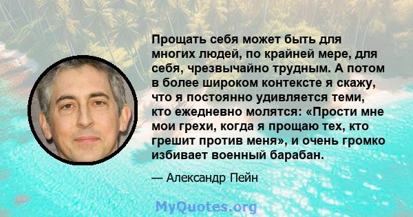 Прощать себя может быть для многих людей, по крайней мере, для себя, чрезвычайно трудным. А потом в более широком контексте я скажу, что я постоянно удивляется теми, кто ежедневно молятся: «Прости мне мои грехи, когда я 