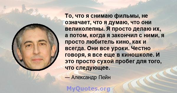 То, что я снимаю фильмы, не означает, что я думаю, что они великолепны. Я просто делаю их, а потом, когда я закончил с ними, я просто любитель кино, как и всегда. Они все уроки. Честно говоря, я все еще в киношколе. И