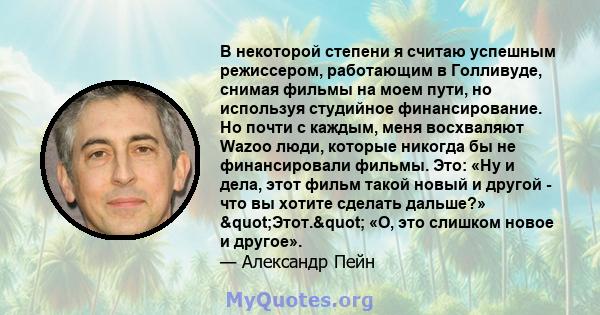 В некоторой степени я считаю успешным режиссером, работающим в Голливуде, снимая фильмы на моем пути, но используя студийное финансирование. Но почти с каждым, меня восхваляют Wazoo люди, которые никогда бы не