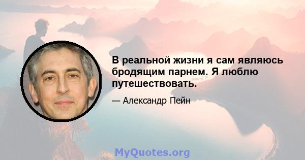 В реальной жизни я сам являюсь бродящим парнем. Я люблю путешествовать.