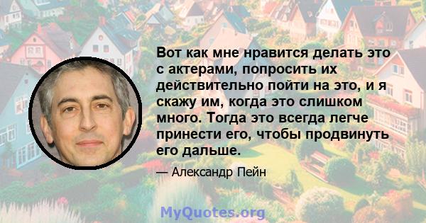 Вот как мне нравится делать это с актерами, попросить их действительно пойти на это, и я скажу им, когда это слишком много. Тогда это всегда легче принести его, чтобы продвинуть его дальше.