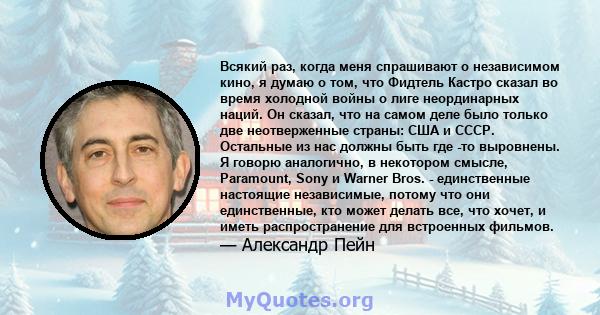 Всякий раз, когда меня спрашивают о независимом кино, я думаю о том, что Фидтель Кастро сказал во время холодной войны о лиге неординарных наций. Он сказал, что на самом деле было только две неотверженные страны: США и