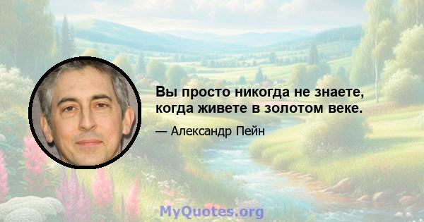 Вы просто никогда не знаете, когда живете в золотом веке.