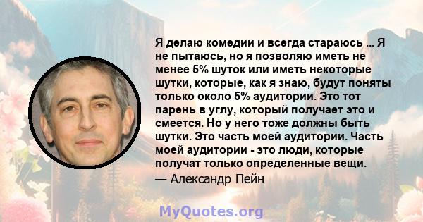 Я делаю комедии и всегда стараюсь ... Я не пытаюсь, но я позволяю иметь не менее 5% шуток или иметь некоторые шутки, которые, как я знаю, будут поняты только около 5% аудитории. Это тот парень в углу, который получает