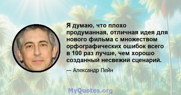 Я думаю, что плохо продуманная, отличная идея для нового фильма с множеством орфографических ошибок всего в 100 раз лучше, чем хорошо созданный несвежий сценарий.