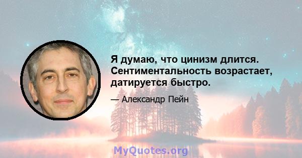 Я думаю, что цинизм длится. Сентиментальность возрастает, датируется быстро.