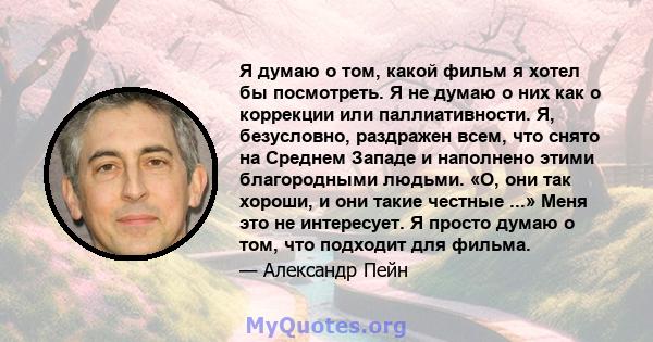 Я думаю о том, какой фильм я хотел бы посмотреть. Я не думаю о них как о коррекции или паллиативности. Я, безусловно, раздражен всем, что снято на Среднем Западе и наполнено этими благородными людьми. «О, они так