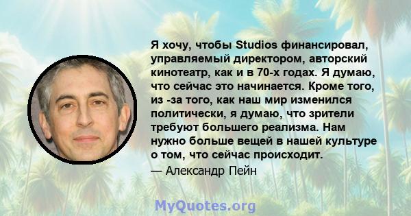 Я хочу, чтобы Studios финансировал, управляемый директором, авторский кинотеатр, как и в 70-х годах. Я думаю, что сейчас это начинается. Кроме того, из -за того, как наш мир изменился политически, я думаю, что зрители