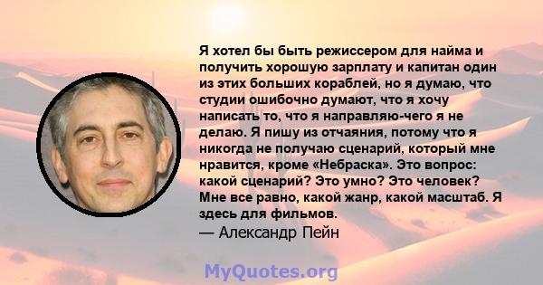 Я хотел бы быть режиссером для найма и получить хорошую зарплату и капитан один из этих больших кораблей, но я думаю, что студии ошибочно думают, что я хочу написать то, что я направляю-чего я не делаю. Я пишу из