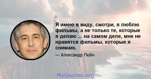 Я имею в виду, смотри, я люблю фильмы, а не только те, которые я делаю ... на самом деле, мне не нравятся фильмы, которые я снимаю.