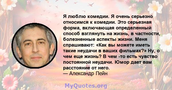 Я люблю комедии. Я очень серьезно относимся к комедии. Это серьезная форма, включающая определенный способ взглянуть на жизнь, в частности, болезненные аспекты жизни. Меня спрашивают: «Как вы можете иметь такие неудачи