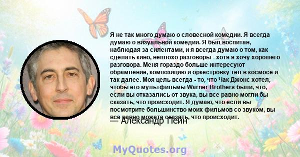 Я не так много думаю о словесной комедии. Я всегда думаю о визуальной комедии. Я был воспитан, наблюдая за силентами, и я всегда думаю о том, как сделать кино, неплохо разговоры - хотя я хочу хорошего разговора. Меня