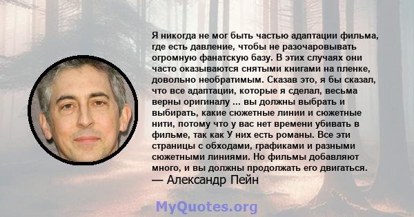 Я никогда не мог быть частью адаптации фильма, где есть давление, чтобы не разочаровывать огромную фанатскую базу. В этих случаях они часто оказываются снятыми книгами на пленке, довольно необратимым. Сказав это, я бы