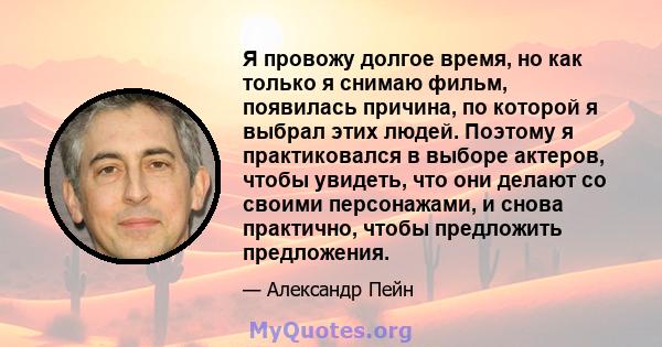 Я провожу долгое время, но как только я снимаю фильм, появилась причина, по которой я выбрал этих людей. Поэтому я практиковался в выборе актеров, чтобы увидеть, что они делают со своими персонажами, и снова практично,