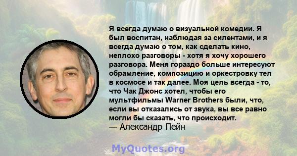 Я всегда думаю о визуальной комедии. Я был воспитан, наблюдая за силентами, и я всегда думаю о том, как сделать кино, неплохо разговоры - хотя я хочу хорошего разговора. Меня гораздо больше интересуют обрамление,