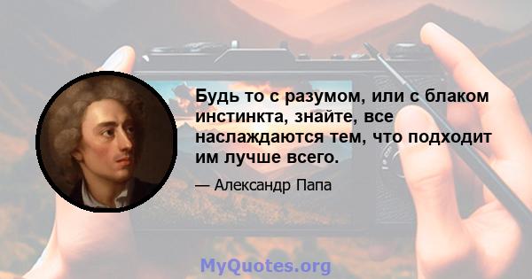 Будь то с разумом, или с блаком инстинкта, знайте, все наслаждаются тем, что подходит им лучше всего.