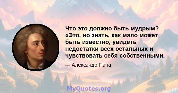 Что это должно быть мудрым? «Это, но знать, как мало может быть известно, увидеть недостатки всех остальных и чувствовать себя собственными.