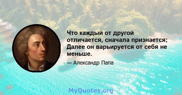 Что каждый от другой отличается, сначала признается; Далее он варьируется от себя не меньше.