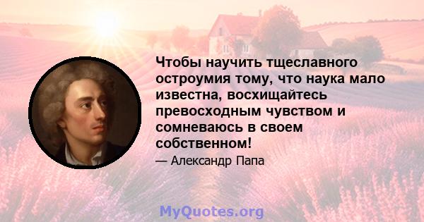 Чтобы научить тщеславного остроумия тому, что наука мало известна, восхищайтесь превосходным чувством и сомневаюсь в своем собственном!