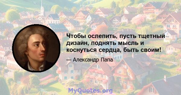 Чтобы ослепить, пусть тщетный дизайн, поднять мысль и коснуться сердца, быть своим!