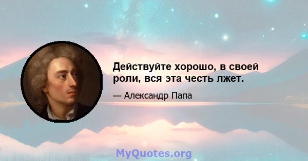 Действуйте хорошо, в своей роли, вся эта честь лжет.