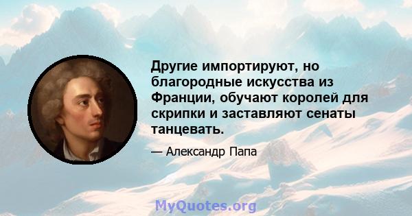 Другие импортируют, но благородные искусства из Франции, обучают королей для скрипки и заставляют сенаты танцевать.