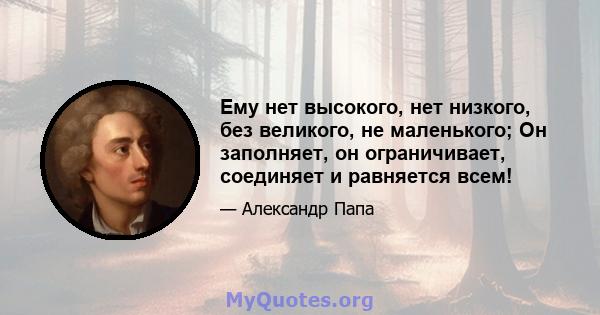 Ему нет высокого, нет низкого, без великого, не маленького; Он заполняет, он ограничивает, соединяет и равняется всем!