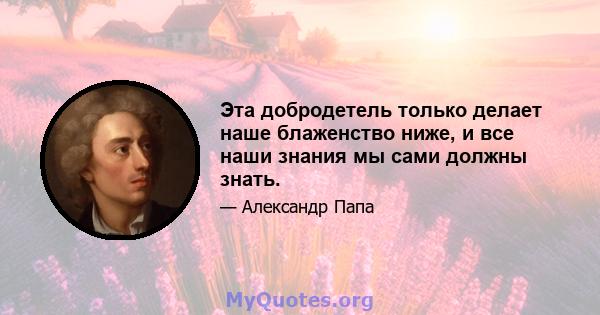 Эта добродетель только делает наше блаженство ниже, и все наши знания мы сами должны знать.