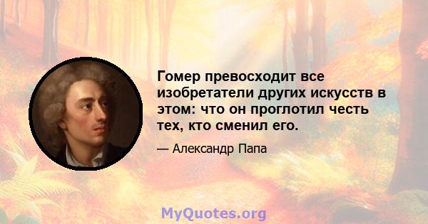 Гомер превосходит все изобретатели других искусств в этом: что он проглотил честь тех, кто сменил его.