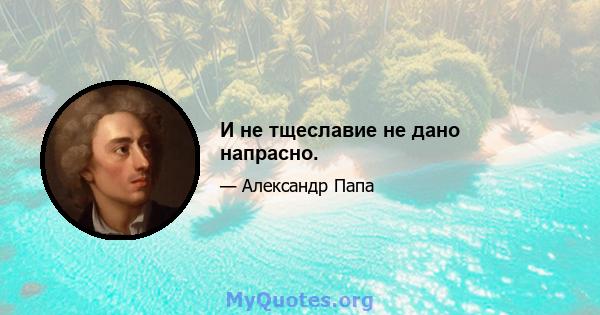 И не тщеславие не дано напрасно.