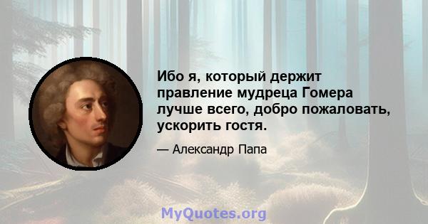 Ибо я, который держит правление мудреца Гомера лучше всего, добро пожаловать, ускорить гостя.