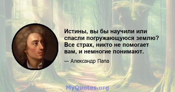 Истины, вы бы научили или спасли погружающуюся землю? Все страх, никто не помогает вам, и немногие понимают.