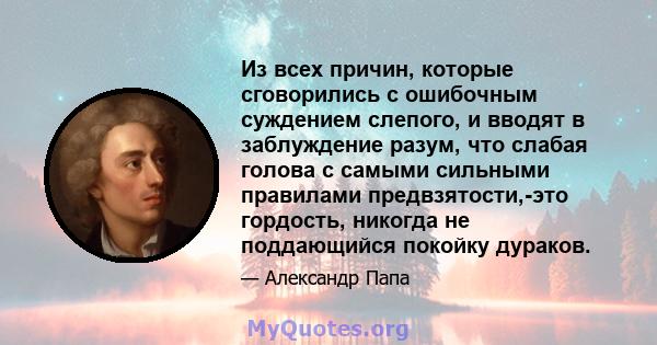 Из всех причин, которые сговорились с ошибочным суждением слепого, и вводят в заблуждение разум, что слабая голова с самыми сильными правилами предвзятости,-это гордость, никогда не поддающийся покойку дураков.