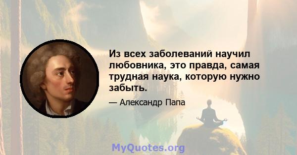 Из всех заболеваний научил любовника, это правда, самая трудная наука, которую нужно забыть.