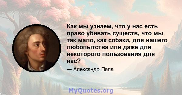 Как мы узнаем, что у нас есть право убивать существ, что мы так мало, как собаки, для нашего любопытства или даже для некоторого пользования для нас?