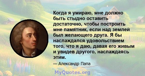 Когда я умираю, мне должно быть стыдно оставить достаточно, чтобы построить мне памятник, если над землей был желающего друга. Я бы наслаждался удовольствием того, что я даю, давая его живым и увидев другого,